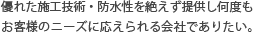 優れた施工技術・防水性を絶えず提供し何度もお客様のニーズに応えられる会社でありたい。